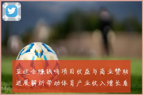 亚运会赚钱吗项目收益与商业赞助进展解析带动体育产业收入增长看点