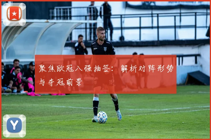 聚焦欧冠八强抽签：解析对阵形势与夺冠前景