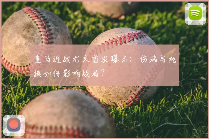 皇马迎战尤文首发曝光：伤病与轮换如何影响战局？