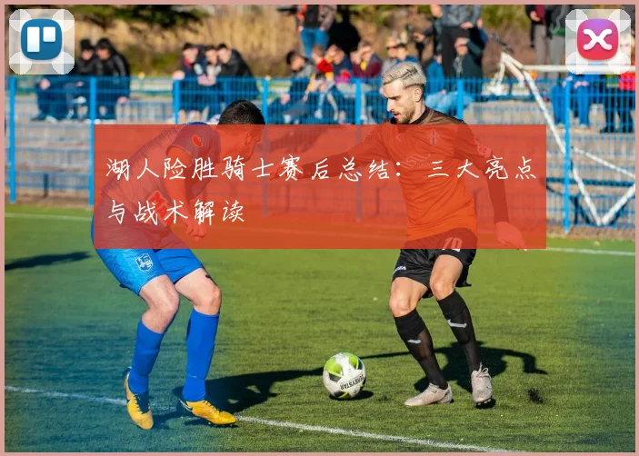 湖人险胜骑士赛后总结：三大亮点与战术解读