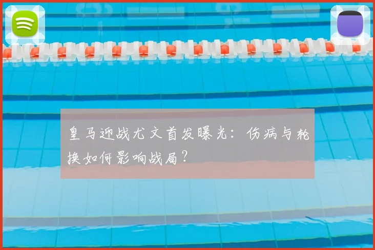 皇马迎战尤文首发曝光：伤病与轮换如何影响战局？