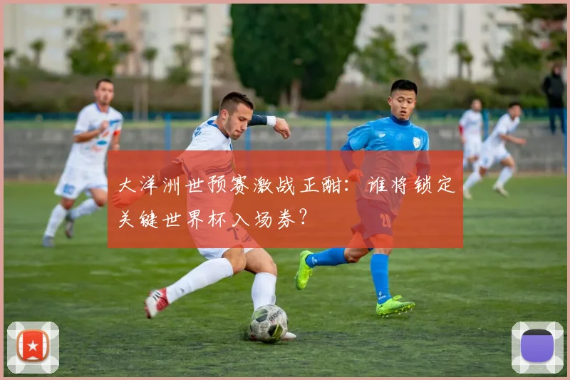 大洋洲世预赛激战正酣：谁将锁定关键世界杯入场券？