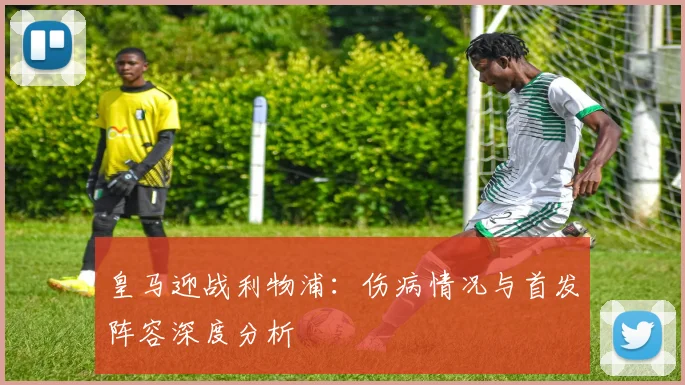 皇马迎战利物浦：伤病情况与首发阵容深度分析