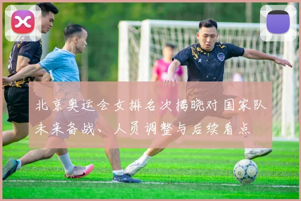 北京奥运会女排名次揭晓对国家队未来备战、人员调整与后续看点